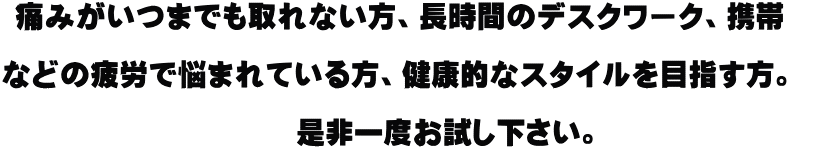痛みがいつまでも取れない方、長時間のデスクワーク、携帯   などの疲労で悩まれている方、健康的なスタイルを目指す方。    　　　是非一度お試し下さい。 